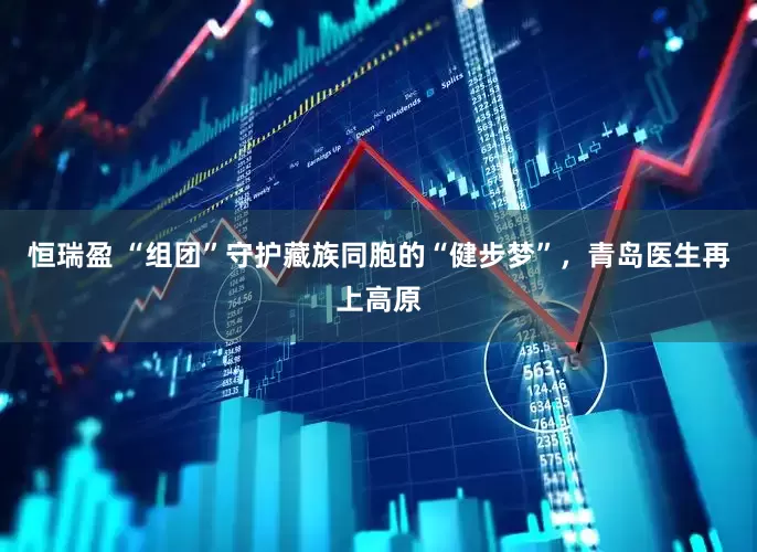 恒瑞盈 “组团”守护藏族同胞的“健步梦”，青岛医生再上高原