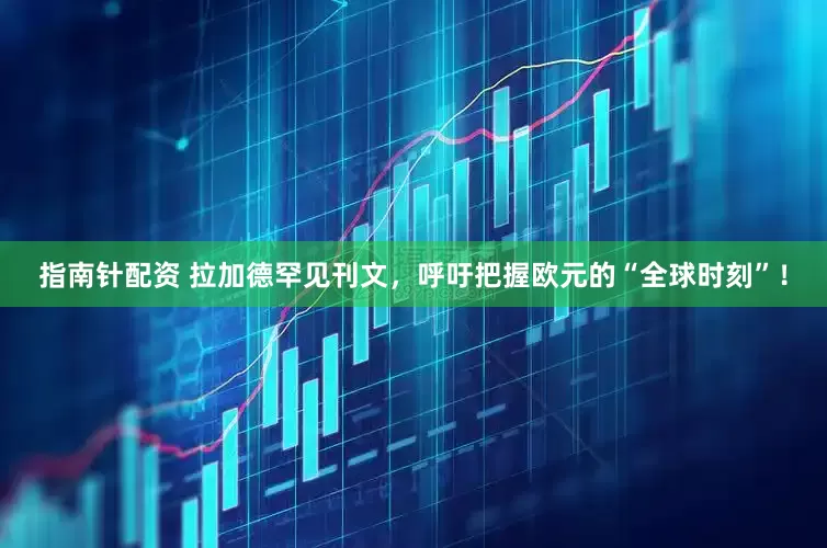 指南针配资 拉加德罕见刊文，呼吁把握欧元的“全球时刻”！