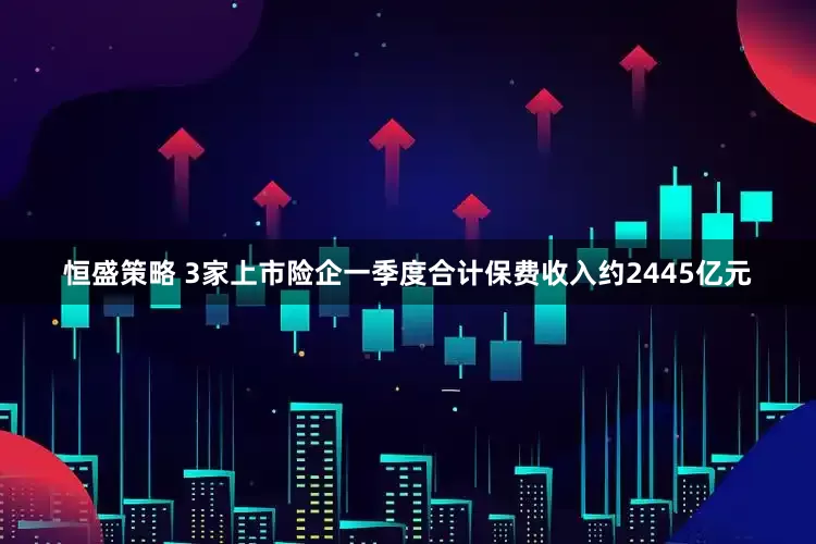 恒盛策略 3家上市险企一季度合计保费收入约2445亿元