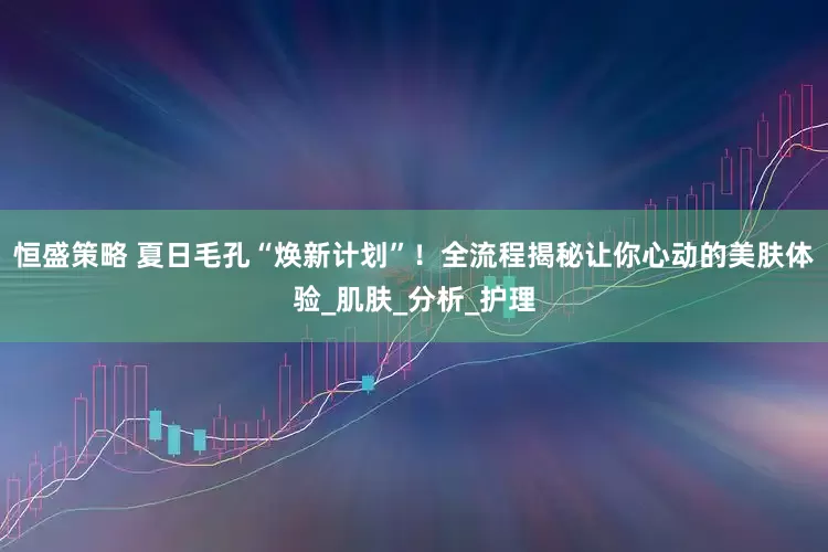 恒盛策略 夏日毛孔“焕新计划”！全流程揭秘让你心动的美肤体验_肌肤_分析_护理