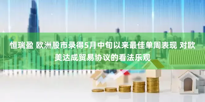 恒瑞盈 欧洲股市录得5月中旬以来最佳单周表现 对欧美达成贸易协议的看法乐观