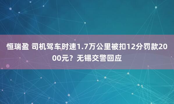 恒瑞盈 司机驾车时速1.7万公里被扣12分罚款2000元？无锡交警回应