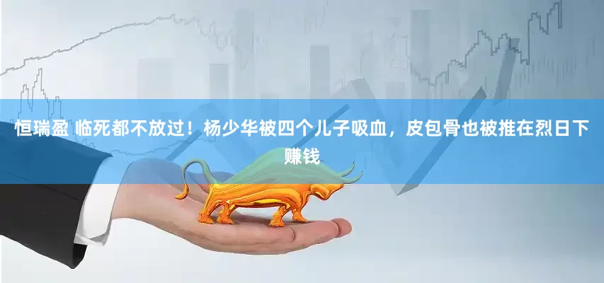 恒瑞盈 临死都不放过！杨少华被四个儿子吸血，皮包骨也被推在烈日下赚钱