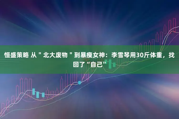 恒盛策略 从＂北大废物＂到暴瘦女神：李雪琴用30斤体重，找回了“自己”