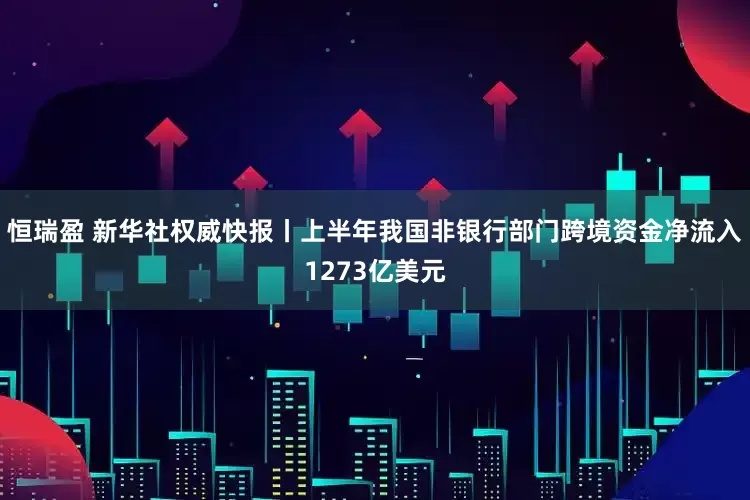 恒瑞盈 新华社权威快报丨上半年我国非银行部门跨境资金净流入1273亿美元