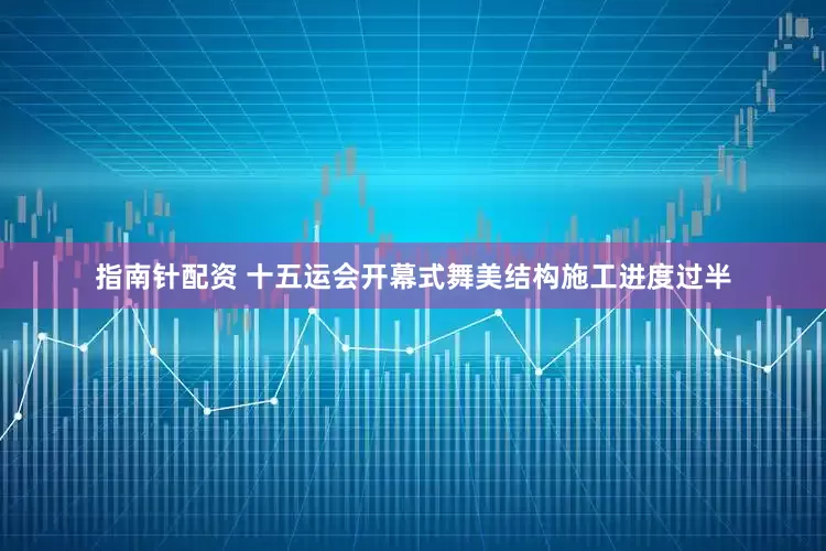 指南针配资 十五运会开幕式舞美结构施工进度过半