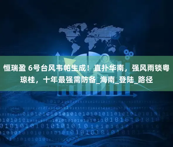 恒瑞盈 6号台风韦帕生成！直扑华南，强风雨锁粤琼桂，十年最强需防备_海南_登陆_路径