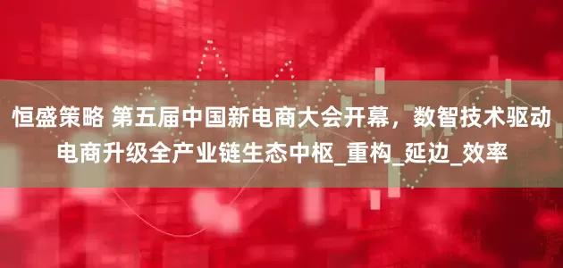 恒盛策略 第五届中国新电商大会开幕，数智技术驱动电商升级全产业链生态中枢_重构_延边_效率