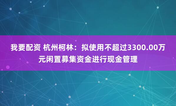 我要配资 杭州柯林：拟使用不超过3300.00万元闲置募集资金进行现金管理