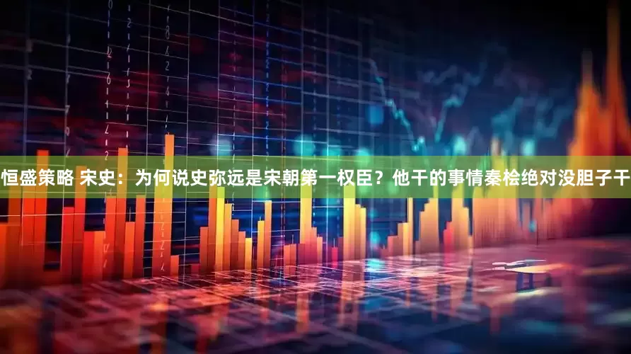 恒盛策略 宋史：为何说史弥远是宋朝第一权臣？他干的事情秦桧绝对没胆子干