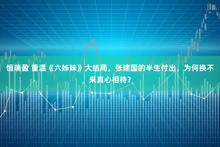 恒瑞盈 重温《六姊妹》大结局，张建国的半生付出，为何换不来真心相待？