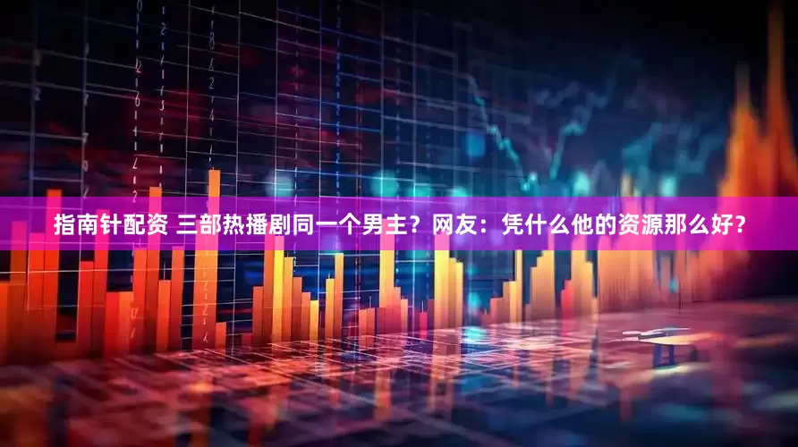 指南针配资 三部热播剧同一个男主？网友：凭什么他的资源那么好？