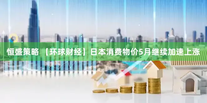 恒盛策略 【环球财经】日本消费物价5月继续加速上涨