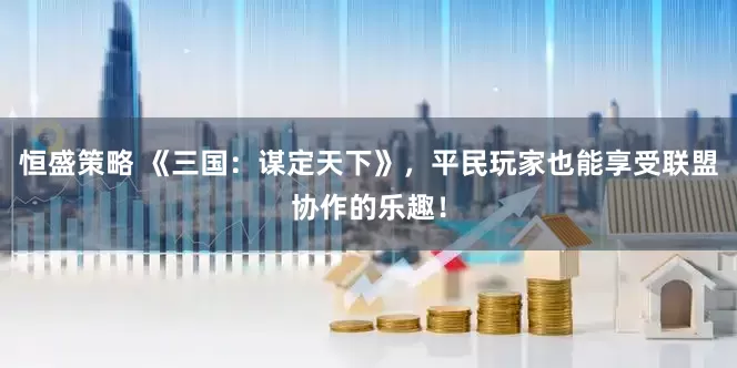 恒盛策略 《三国：谋定天下》，平民玩家也能享受联盟协作的乐趣！