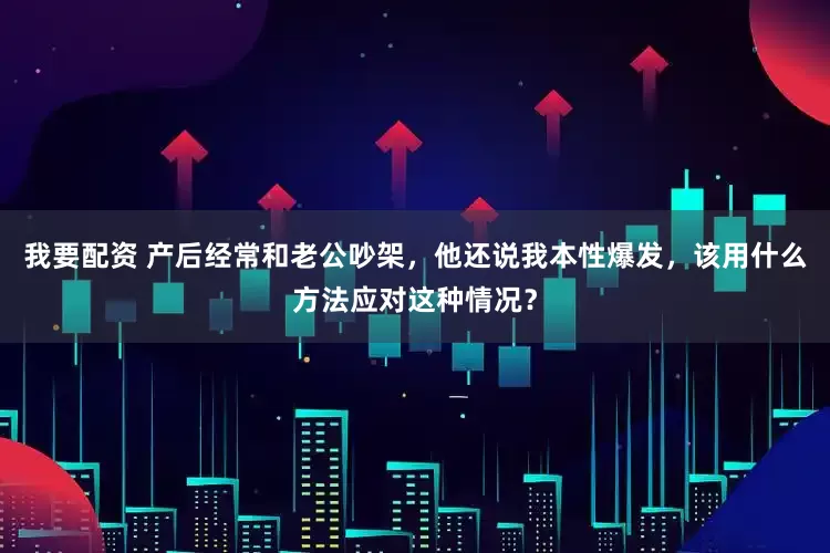我要配资 产后经常和老公吵架，他还说我本性爆发，该用什么方法应对这种情况？
